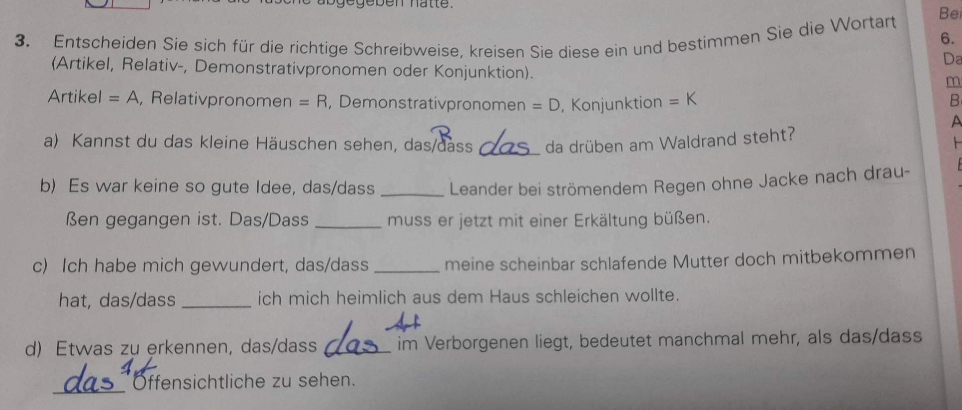 gegeben hatte. 
Bei 
3. Entscheiden Sie sich für die richtige Schreibweise, kreisen Sie diese ein und bestimmen Sie die Wortart 
6. 
Da 
(Artikel, Relativ-, Demonstrativpronomen oder Konjunktion). 
m 
Artikel =A , Relativpronomen =R , Demonstrativpronomen =D , Konjunktion =K B 
A 
a) Kannst du das kleine Häuschen sehen, das/dass _da drüben am Waldrand steht? 
b) Es war keine so gute Idee, das/dass _ Leander bei strömendem Regen ohne Jacke nach drau- 
ßen gegangen ist. Das/Dass _muss er jetzt mit einer Erkältung büßen. 
c) Ich habe mich gewundert, das/dass_ 
meine scheinbar schlafende Mutter doch mitbekommen 
hat, das/dass _ich mich heimlich aus dem Haus schleichen wollte. 
d) Etwas zu erkennen, das/dass _im Verborgenen liegt, bedeutet manchmal mehr, als das/dass 
_Öffensichtliche zu sehen.