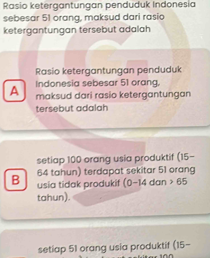 Rasio ketergantungan penduduk Indonesia
sebesar 51 orang, maksud dari rasio
ketergantungan tersebut adalah
Rasio ketergantungan penduduk
Indonesia sebesar 51 orang,
A maksud dari rasio ketergantungan
tersebut adalah
setiap 100 orang usia produktif (15-
64 tahun) terdapat sekitar 51 orang
B usia tidak produkif (0-14 dan 65
tahun).
setiap 51 orang usia produktif (15-