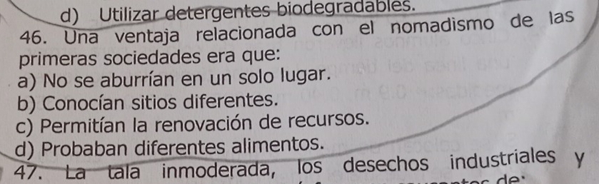 d) Utilizar detergentes biodegradables.
46. Una ventaja relacionada con el nomadismo de las
primeras sociedades era que:
a) No se aburrían en un solo lugar.
b) Conocían sitios diferentes.
c) Permitían la renovación de recursos.
d) Probaban diferentes alimentos.
47. La tala inmoderada, los desechos industriales y