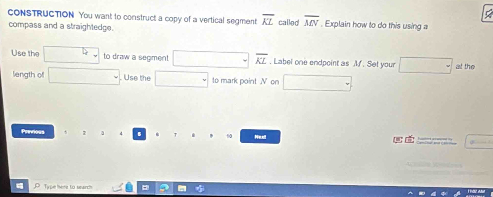 CONSTRUCTION You want to construct a copy of a vertical segment overline KL called overline MN. Explain how to do this using a 
compass and a straightedge.
overline KL
Use the to draw a segment . Label one endpoint as M. Set your at the 
length of . Use the to mark point N on 
Previous 1 2 3 4 6 6 7 a 10 Next 
é 

Type here to search