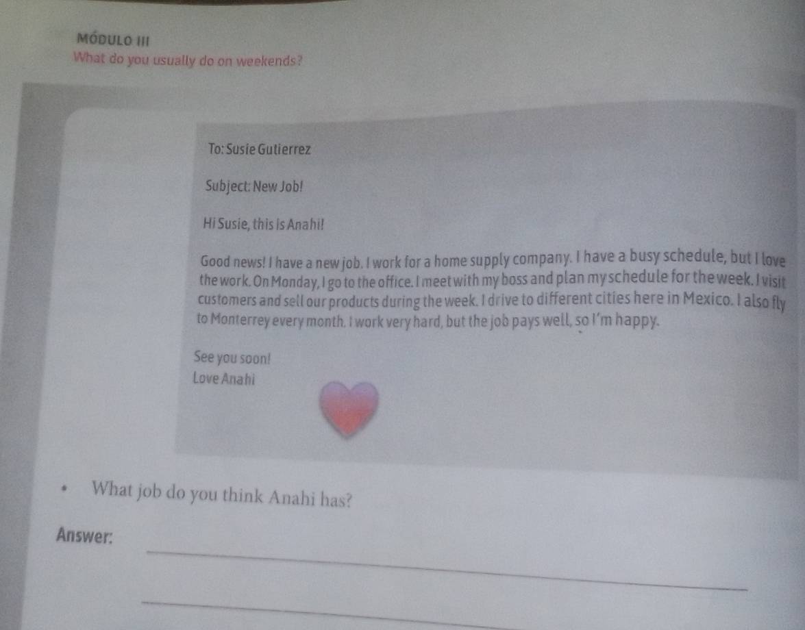 módulo III 
What do you usually do on weekends? 
To: Susie Gutierrez 
Subject: New Job! 
Hi Susie, this is Anahi! 
Good news! I have a new job. I work for a home supply company. I have a busy schedule, but I love 
the work. On Monday, I go to the office. I meet with my boss and plan my schedule for the week. I visit 
customers and sell our products during the week. I drive to different cities here in Mexico. I also fly 
to Monterrey every month. I work very hard, but the job pays well, so I’m happy. 
See you soon! 
Love Anahi 
What job do you think Anahi has? 
_ 
Answer: 
_