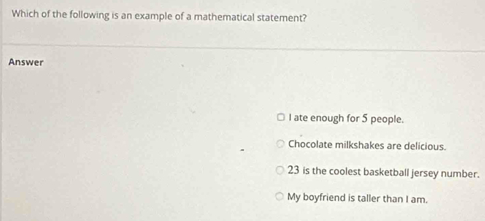 Which of the following is an example of a mathematical statement?
Answer
I ate enough for 5 people.
Chocolate milkshakes are delicious.
23 is the coolest basketball jersey number.
My boyfriend is taller than I am.