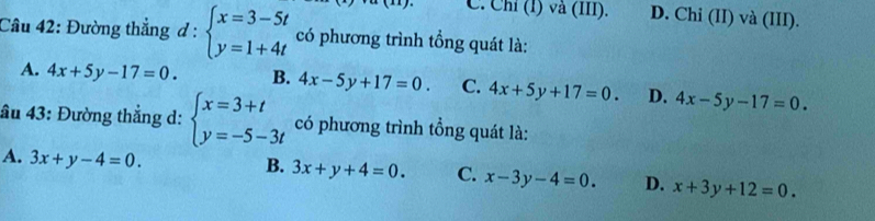 C. Chỉ (1) vå (III). D. Chi (II) và (III).
Câu 42: Đường thẳng d:beginarrayl x=3-5t y=1+4tendarray. có phương trình tổng quát là:
A. 4x+5y-17=0. B. 4x-5y+17=0. C. 4x+5y+17=0. D. 4x-5y-17=0. 
âu 43: Đường thẳng d: beginarrayl x=3+t y=-5-3tendarray. có phương trình tổng quát là:
B.
A. 3x+y-4=0. 3x+y+4=0. C. x-3y-4=0. D. x+3y+12=0.