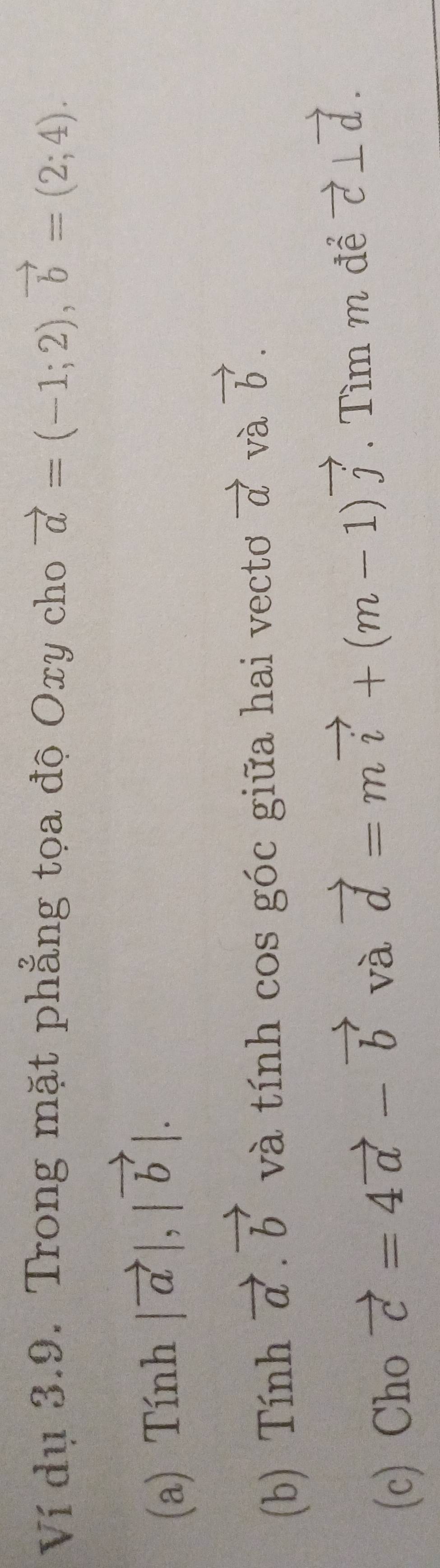 Ví dụ 3.9. Trong mặt phẳng tọa độ Oxy cho vector a=(-1;2), vector b=(2;4). 
(a) Tính |vector a|, |vector b|. 
(b) Tính vector a.vector b và tính cos góc giữa hai vecto vector a và vector b. 
(c) Cho vector c=4vector a-vector b và vector d=mvector i+(m-1)vector j. Tìm m để vector c⊥ vector d.