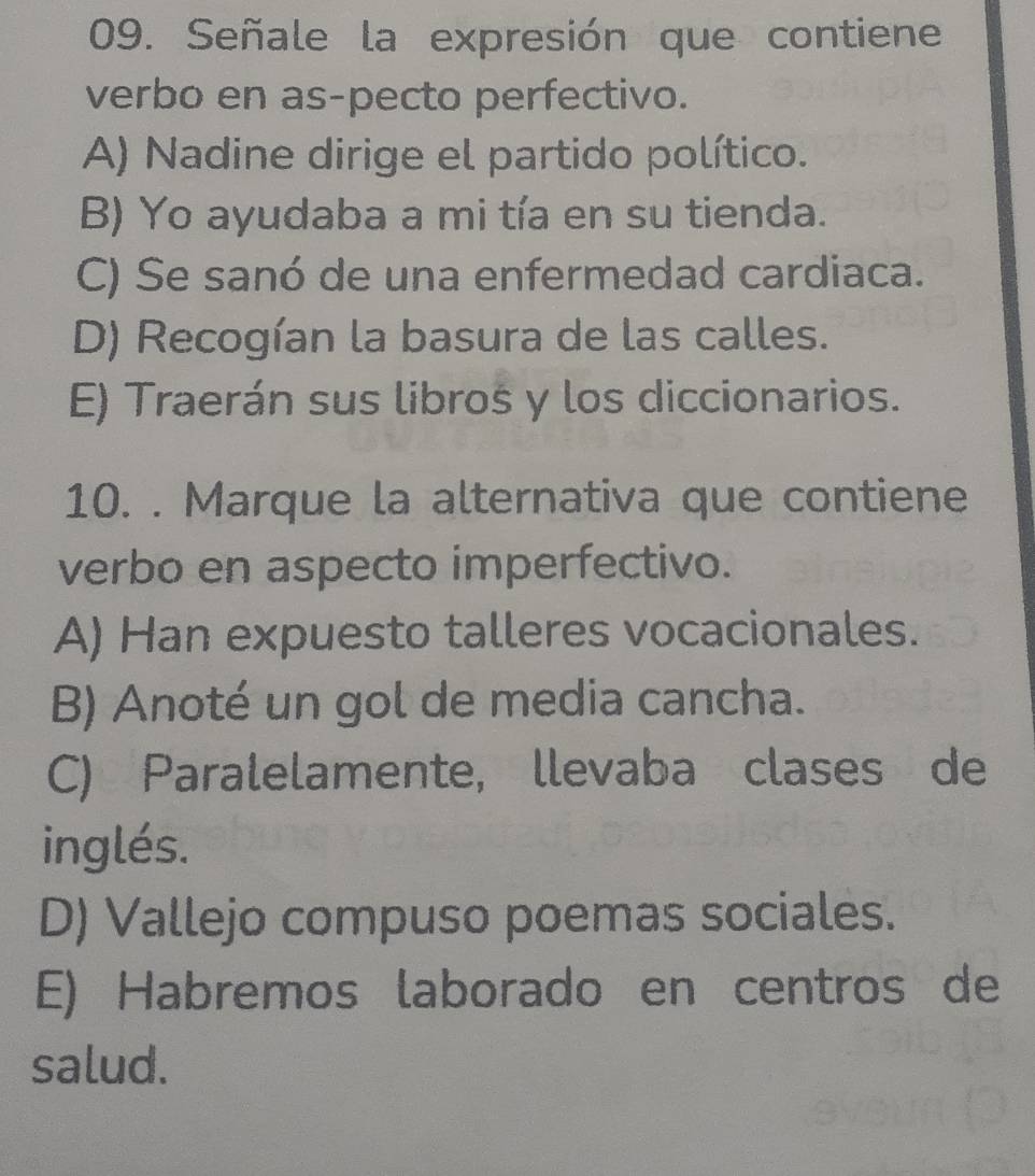 Señale la expresión que contiene
verbo en as-pecto perfectivo.
A) Nadine dirige el partido político.
B) Yo ayudaba a mi tía en su tienda.
C) Se sanó de una enfermedad cardiaca.
D) Recogían la basura de las calles.
E) Traerán sus libros y los diccionarios.
10. . Marque la alternativa que contiene
verbo en aspecto imperfectivo.
A) Han expuesto talleres vocacionales.
B) Anoté un gol de media cancha.
C) Paralelamente, llevaba clases de
inglés.
D) Vallejo compuso poemas sociales.
E) Habremos laborado en centros de
salud.