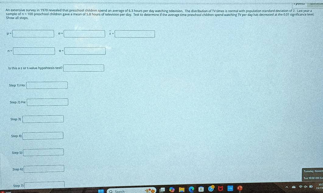 rpoints 
An extensive survey in 1970 revealed that preschool children spend an average of 6.3 hours per day watching television. The distribution of TV times is normal with population standard deviation of 2. Last year a 
sample of n=100 preschool children gave a mean of 5.8 hours of television per day. Test to determine if the average time preschool children spend watching TV per day has decreased at the 0.01 significance level. 
Show all steps.
mu =□ sigma =□ overline x=□
n=□ a=□
Is this a z or t-value hypohtesis test? □ 
Step 1) Ho: □ 
Step 2) Ha: □ 
Step 3) □ 
Step 4) □ 
Step 5) □ 
Step 6) □ 
Tuesday, Nover 
Tue 10:58 AM (L 
Step 7) □ 
11/1