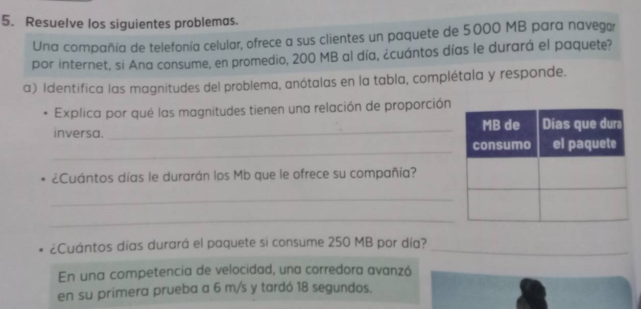 Resuelve los siguientes problemas. 
Una compañía de telefonía celular, ofrece a sus clientes un paquete de 5000 MB para navegar 
por internet, si Ana consume, en promedio, 200 MB al día, ¿cuántos días le durará el paquete? 
a) Identifica las magnitudes del problema, anótalas en la tabla, complétala y responde. 
Explica por qué las magnitudes tienen una relación de proporción 
inversa. 
_ 
_ 
¿Cuántos días le durarán los Mb que le ofrece su compañía? 
_ 
_ 
¿Cuántos días durará el paquete si consume 250 MB por día?_ 
En una competencia de velocidad, una corredora avanzó 
en su primera prueba a 6 m/s y tardó 18 segundos.