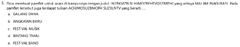 Dika membuat pamflet untuk acara di kampusnya dengan judu| | N7BKMZBIN HJMOZBFHTVQS7BRTHI yang artinya MALAM INAGURASI. Pada
pamflet tersebut juga terdapat tulisan ACHJMOSUZBMOFH SUZBLNTV yang berarti ....
a. GALANG DANA
b ANGKATAN BARU
c. FESTIVAL MUSIK
d. BINTANG TAMU
e. FESTIVAL BAND