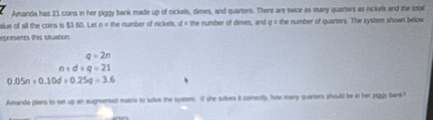 Amanda has 21 cons in her piggy bank made up of nickails, dimes, and quarters. There are twice as many quarters as nickels and the total 
alue of all the coins is $3.60. Let a = the number of nickels. d= the namber of dees, and _ ^circ  the number of quarters. The system shown below 
epreserts this siuation
q=2n
n+d+q=21
0.05n+0.10d+0.25q=3.6
Amanda plans to set up an sugmented mare t sove the system. If she solves it comenlly how many quarters should be n her piggy bans?