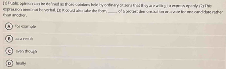 (1) Public opinion can be defined as those opinions held by ordinary citizens that they are willing to express openly. (2) This
expression need not be verbal. (3) It could also take the form,_ of a protest demonstration or a vote for one candidate rather
than another.
A for example
B  as a result
Ceven though
Dfinally