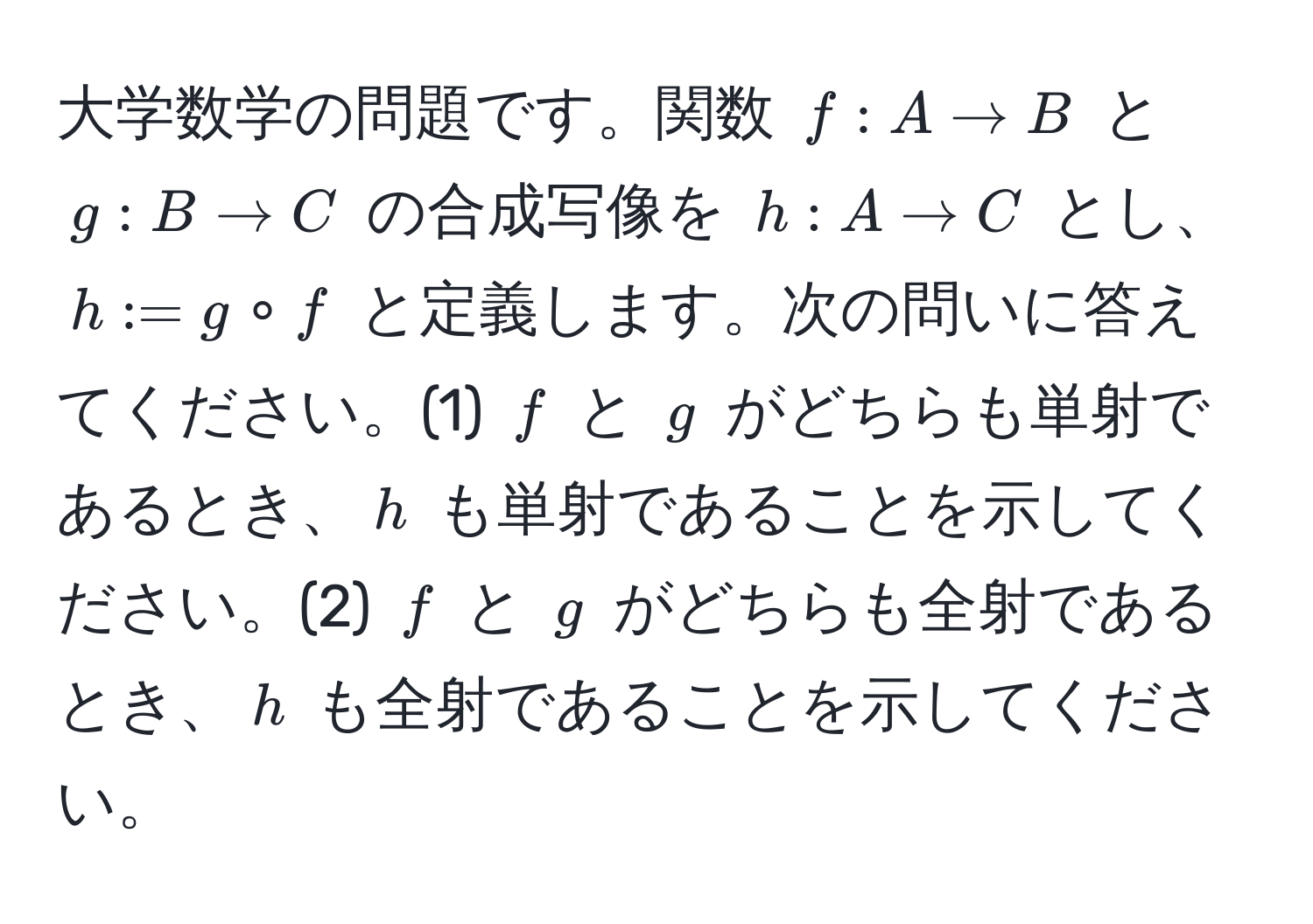 大学数学の問題です。関数 $f : A to B$ と $g : B to C$ の合成写像を $h : A to C$ とし、$h := g circ f$ と定義します。次の問いに答えてください。(1) $f$ と $g$ がどちらも単射であるとき、$h$ も単射であることを示してください。(2) $f$ と $g$ がどちらも全射であるとき、$h$ も全射であることを示してください。