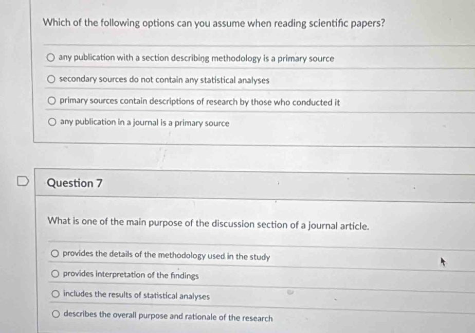 Which of the following options can you assume when reading scientifc papers?
any publication with a section describing methodology is a primary source
secondary sources do not contain any statistical analyses
primary sources contain descriptions of research by those who conducted it
any publication in a journal is a primary source
Question 7
What is one of the main purpose of the discussion section of a journal article.
provides the details of the methodology used in the study
provides interpretation of the findings
includes the results of statistical analyses
describes the overall purpose and rationale of the research