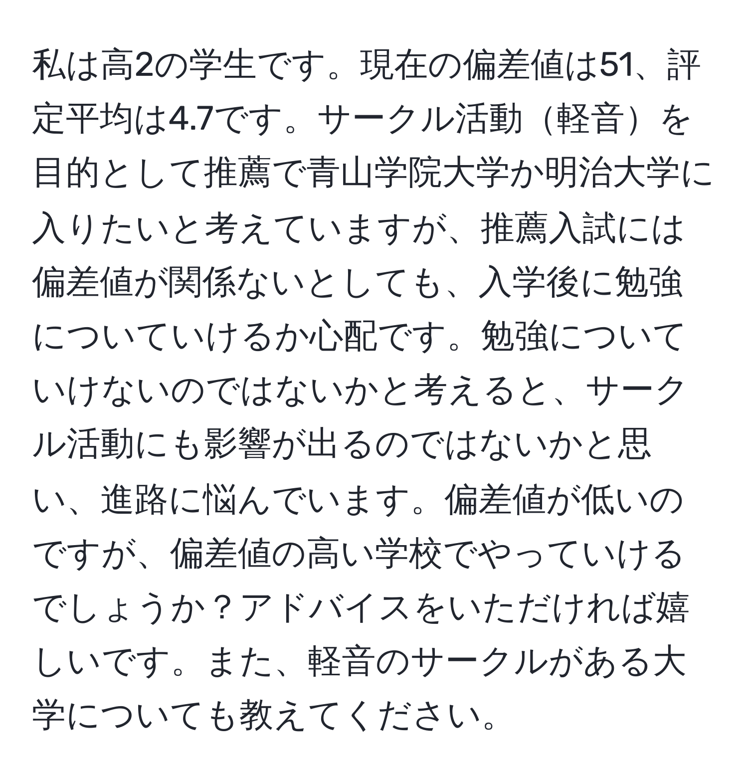 私は高2の学生です。現在の偏差値は51、評定平均は4.7です。サークル活動軽音を目的として推薦で青山学院大学か明治大学に入りたいと考えていますが、推薦入試には偏差値が関係ないとしても、入学後に勉強についていけるか心配です。勉強についていけないのではないかと考えると、サークル活動にも影響が出るのではないかと思い、進路に悩んでいます。偏差値が低いのですが、偏差値の高い学校でやっていけるでしょうか？アドバイスをいただければ嬉しいです。また、軽音のサークルがある大学についても教えてください。