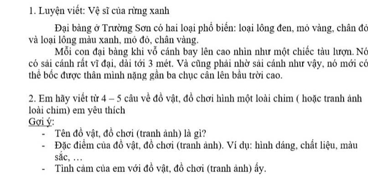 Luyện viết: Vệ sĩ của rừng xanh 
Đại bàng ở Trường Sơn có hai loại phổ biển: loại lồng đen, mỏ vàng, chân đỏ 
và loại lông màu xanh, mỏ đỏ, chân vàng. 
Mỗi con đại bàng khi vỗ cánh bay lên cao nhìn như một chiếc tàu lượn. Nó 
có sải cánh rất vĩ đại, dài tới 3 mét. Và cũng phải nhờ sải cánh như vậy, nó mới có 
thể bốc được thân mình nặng gần ba chục cân lên bầu trời cao. 
2. Em hãy viết từ 4 - 5 câu về đồ vật, đồ chơi hình một loài chim ( hoặc tranh ảnh 
loài chim) em yêu thích 
Gợi ý: 
Tên đồ vật, đồ chơi (tranh ảnh) là gì? 
Đặc điểm của đồ vật, đồ chơi (tranh ảnh). Ví dụ: hình dáng, chất liệu, màu 
sắc, . 
Tình cảm của em với đồ vật, đồ chơi (tranh ảnh) ấy.