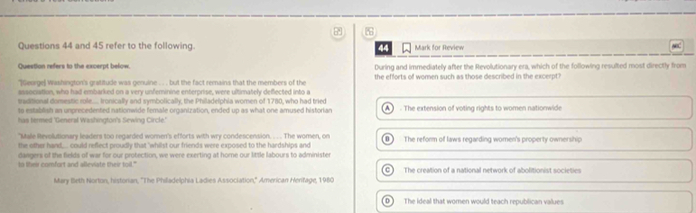 and 45 refer to the following. 44 Mark for Review
Question refers to the excerpt below. During and immediately after the Revolutionary era, which of the following resulted most directly from
'[Gesrge] Washington's gratitude was genuine . . but the fact remains that the members of the the efforts of women such as those described in the excerpt?
sssociation, who had embarked on a very unferinine enterprise, were ultimately deflected into a
traditional domestic role..... Ironically and symbolically, the Philadelphia women of 1780, who had tried
to establish an umprecedented nationwide female organization, ended up as what one amused historian A The extension of voting rights to women nationwide
has termed 'General Washington's Sewing Circle.'
"Male Revolutionary leaders too regarded women's efforts with wry condescension. . . . The women, on
the other hand.... could reflect proudly that "whilst our friends were exposed to the hardships and The refor of laws regarding women's property ownership
dangers of the fields of war for our protection, we were exerting at home our little labours to administer
to lheir comfort and alleviate their toil." C The creation of a national network of abolitionist societies
Mary Beth Norton, historian, ''The Philadelphia Ladies Association,'' American Heritage, 1980
D The ideal that women would teach republican values