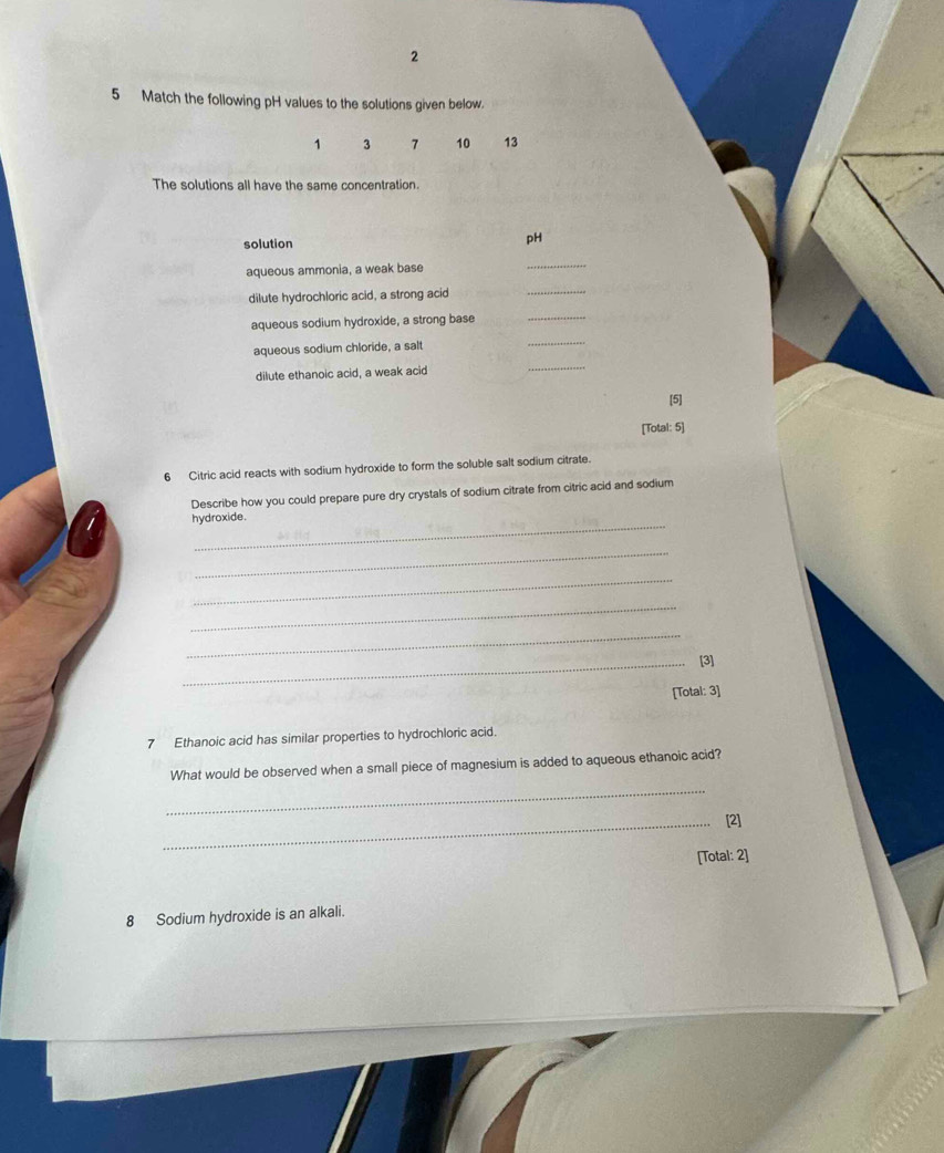 2 
5 Match the following pH values to the solutions given below.
1 3 7 10 13
The solutions all have the same concentration. 
solution 
pH 
aqueous ammonia, a weak base 
_ 
dilute hydrochloric acid, a strong acid 
_ 
aqueous sodium hydroxide, a strong base 
_ 
aqueous sodium chloride, a salt 
_ 
dilute ethanoic acid, a weak acid 
_ 
[5] 
[Total: 5] 
6 Citric acid reacts with sodium hydroxide to form the soluble salt sodium citrate. 
Describe how you could prepare pure dry crystals of sodium citrate from citric acid and sodium 
_ 
hydroxide. 
_ 
_ 
_ 
_ 
_[3] 
[Total: 3] 
7 Ethanoic acid has similar properties to hydrochloric acid. 
_ 
What would be observed when a small piece of magnesium is added to aqueous ethanoic acid? 
_[2] 
[Total: 2] 
8 Sodium hydroxide is an alkali.