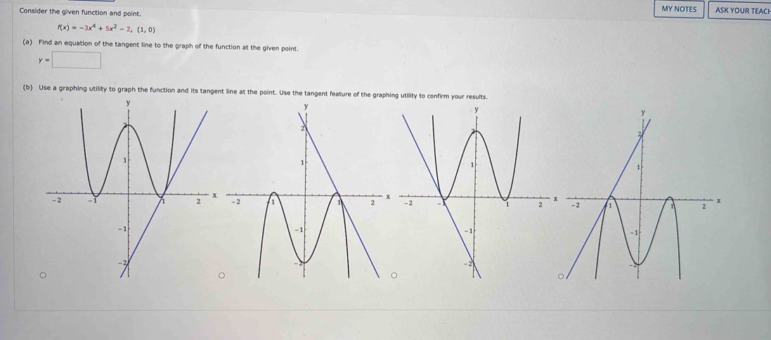 Consider the given function and point. MY NOTES ASK YOUR TEACI
f(x)=-3x^4+5x^2-2,(1,0)
(a) Find an equation of the tangent line to the graph of the function at the given point.
y=□
(b) Use a graphing utility to graph the function and its tangent line at the point. Use the tangent feature of the graphing utility to confirm your r