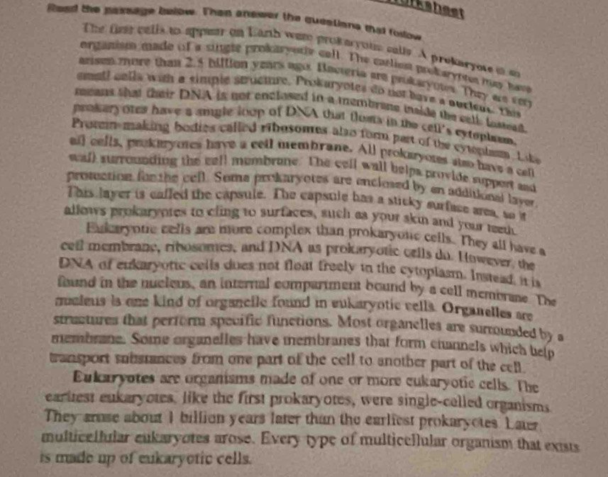 murkshest
fead the passage below. Then answer the quealione that foslow
The fime calls to appear on Earth were prokeryous calls. A prokaryote in an
organism made of a single prokaryorly cell. The catliest prokaryntes may have
arisen more than 2.5 billion years ago Bavteria are prokaryotes. They we very
smatl calls with a simple struemre. Prokaryotes do not have a ourlen this
means that their DNA is not enclosed in a membrane iside the cell lostead.
prokery ores have a amgle loop of DNA that floms in the cell's eyteplem.
Promin-making bodies called ribosomes also form part of the cyplsm. Like
all cells, prokeryotes have a cell membrane. All prokaryotes slso have a cel
wall surrounding the cell mumbrone. The cell wall helpa provide support and
prosction fon the cell. Soma prokaryotes are enclesed by en additional layer
This layer is caffed the capsule. The capsule has a sticky surfuce area, so it
allows prokaryntes to cling to surfaces, such as your skin and your teet.
Eukaryone cells are more complex than prokaryotic cells. They all have a
cell membrane, ribosomes, and DNA as prokaryotic cells do. However, the
DNA of eukaryotic cells dues not float freely in the cytoplasm. Instead, it is
found in the nucleus, an internal compartment bound by a cell membrane. The
maleus is one kind of organcile found in eukaryotic vells. Organelles are
structures that perform specific functions. Most organelles are surmounded by a
membrane. Some organelles have membranes that form channels which help
transport subsrances from one part of the cell to another part of the cell.
Eukaryotes are organisms made of one or more cukaryotic cells. The
earitest eukaryotes. like the first prokaryotes, were single-celled organisms
They arase about I billion years later than the earliest prokaryotes. Later
multicllular eukaryotes arose. Every type of multicellular organism that exists
is made up of eukaryotic cells.