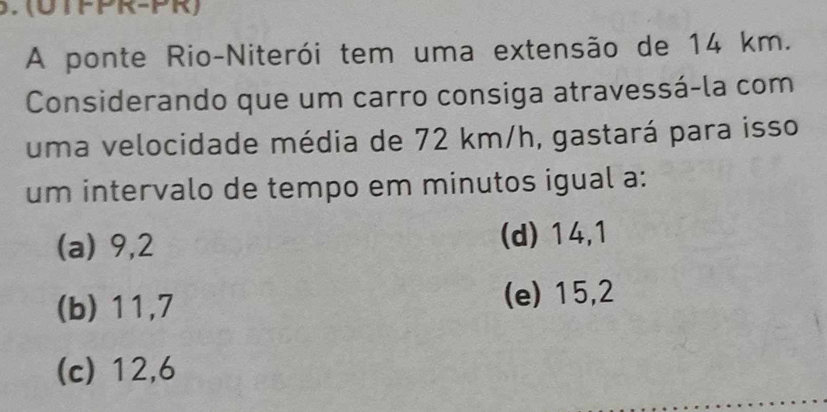 (UTFPR-PR)
A ponte Rio-Niterói tem uma extensão de 14 km.
Considerando que um carro consiga atravessá-la com
uma velocidade média de 72 km/h, gastará para isso
um intervalo de tempo em minutos igual a:
(a) 9,2 (d) 14,1
(b) 11,7 (e) 15,2
(c) 12,6