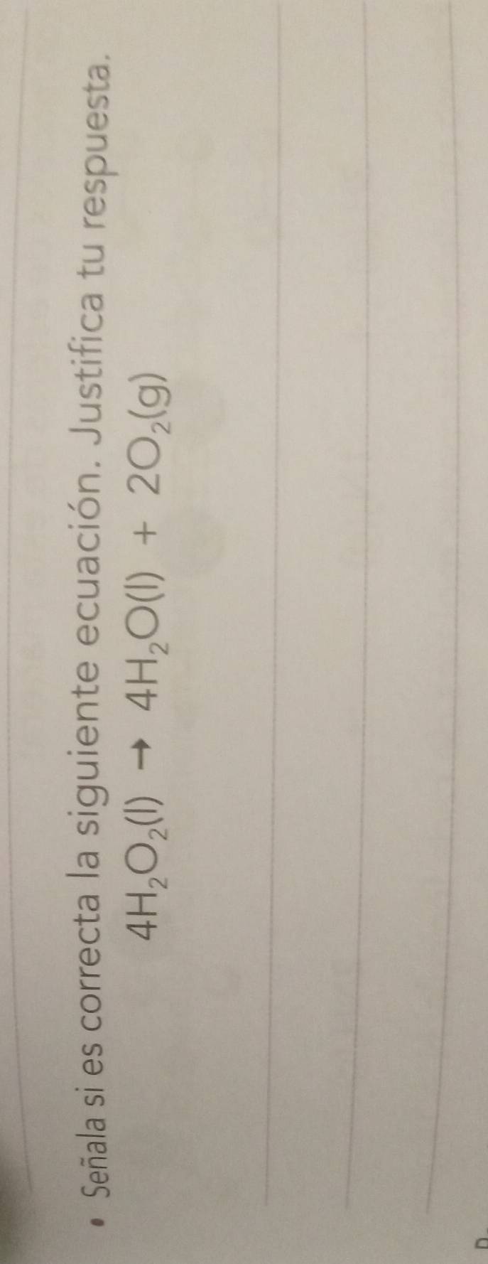 Señala si es correcta la siguiente ecuación. Justifica tu respuesta.
4H_2O_2(l)to 4H_2O(l)+2O_2(g)
_ 
_ 
_ 
_ 
_