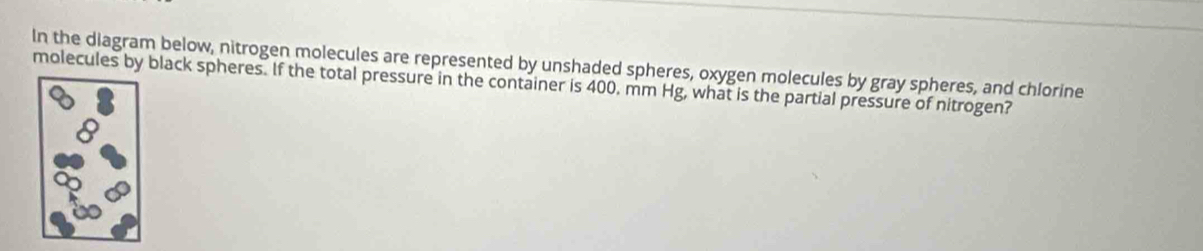 In the diagram below, nitrogen molecules are represented by unshaded spheres, oxygen molecules by gray spheres, and chlorine 
molecules by black spheres. If the total pressure in the container is 400. mm Hg, what is the partial pressure of nitrogen?