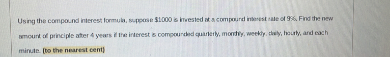 Using the compound interest formula, suppose $1000 is invested at a compound interest rate of 9%. Find the new 
amount of principle after 4 years if the interest is compounded quarterly, monthly, weekly, daily, hourly, and each
minute. (to the nearest cent)