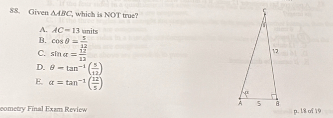 Given △ ABC, , which is NOT true?
A. AC=13units
B. cos θ = 5/12 
C. sin alpha = 12/13 
D. θ =tan^(-1)( 5/12 )
E. alpha =tan^(-1)( 12/5 )
eometry Final Exam Review
p. 18 of 19