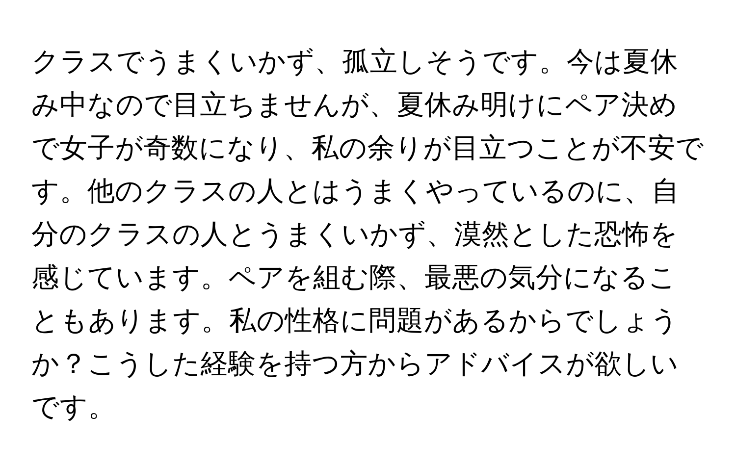 クラスでうまくいかず、孤立しそうです。今は夏休み中なので目立ちませんが、夏休み明けにペア決めで女子が奇数になり、私の余りが目立つことが不安です。他のクラスの人とはうまくやっているのに、自分のクラスの人とうまくいかず、漠然とした恐怖を感じています。ペアを組む際、最悪の気分になることもあります。私の性格に問題があるからでしょうか？こうした経験を持つ方からアドバイスが欲しいです。