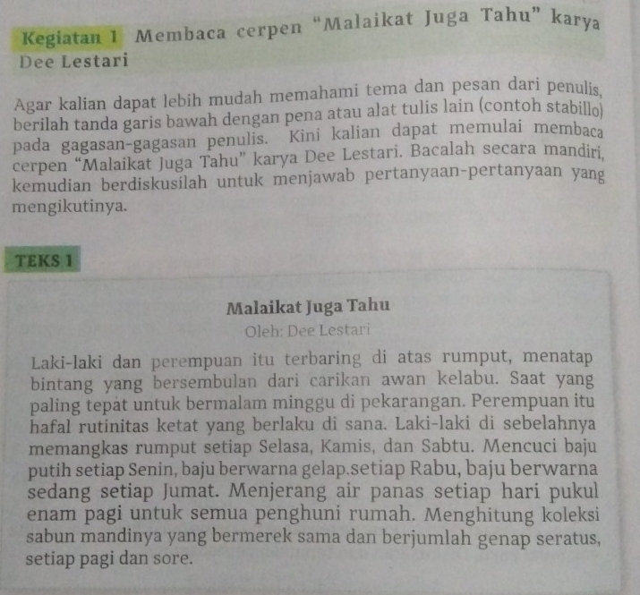 Kegiatan 1 Membaca cerpen “Malaikat Juga Tahu” karya 
Dee Lestari 
Agar kalian dapat lebih mudah memahami tema dan pesan dari penulis, 
berilah tanda garis bawah dengan pena atau alat tulis lain (contoh stabillo) 
pada gagasan-gagasan penulis. Kini kalian dapat memulai membaca 
cerpen “Malaikat Juga Tahu” karya Dee Lestari. Bacalah secara mandíri, 
kemudian berdiskusilah untuk menjawab pertanyaan-pertanyaan yang 
mengikutinya. 
TEKS 1 
Malaikat Juga Tahu 
Oleh: Dee Lestari 
Laki-laki dan perempuan itu terbaring di atas rumput, menatap 
bintang yang bersembulan dari carikan awan kelabu. Saat yang 
paling tepat untuk bermalam minggu di pekarangan. Perempuan itu 
hafal rutinitas ketat yang berlaku di sana. Laki-laki di sebelahnya 
memangkas rumput setiap Selasa, Kamis, dan Sabtu. Mencuci baju 
putih setiap Senin, baju berwarna gelap.setiap Rabu, baju berwarna 
sedang setiap Jumat. Menjerang air panas setiap hari pukul 
enam pagi untuk semua penghuni rumah. Menghitung koleksi 
sabun mandinya yang bermerek sama dan berjumlah genap seratus, 
setiap pagi dan sore.