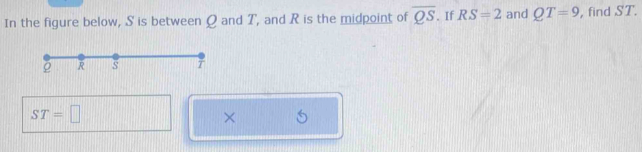 In the figure below, S is between Q and T, and R is the midpoint of overline QS. If RS=2 and QT=9 , find ST.
ST=□
×