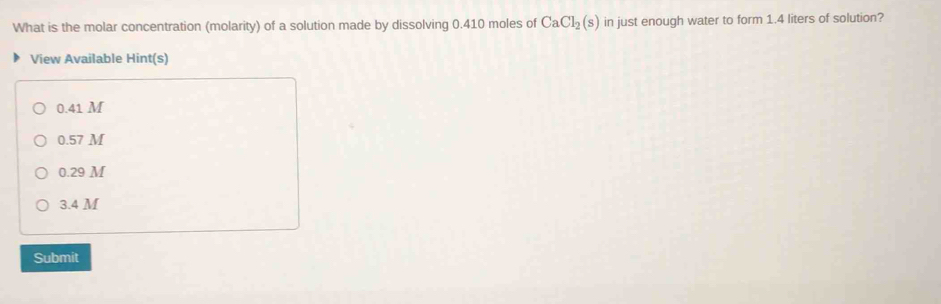 What is the molar concentration (molarity) of a solution made by dissolving 0.410 moles of CaCl_2(s) in just enough water to form 1.4 liters of solution?
View Available Hint(s)
0.41 M
0.57 M
0.29 M
3.4 M
Submit