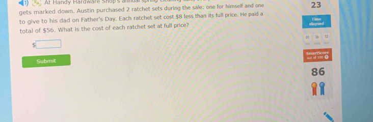 At Handy Hardware Shop's annual sph 
gets marked down. Austin purchased 2 ratchet sets during the sale: one for himself and one 23
to give to his dad on Father's Day. Each ratchet set cost $8 less than its full price. He paid a 
total of $56. What is the cost of each ratchet set at full price? elapsed Time 
01 
□ 
pult of 100 SmartScore 
Submit
86