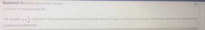 Question 5(Multiple Choice Worth 2 points) 
(Constant of Proportionality MC) 
The equation s= 3/4 t represents the proportional relationship between the amount of sugar (s) and flour (f) in a recipe. Which table represents the equation of the 
proportional relationship?