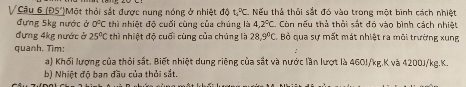 (Đ5')Một thỏi sắt được nung nóng ở nhiệt độ ts^0C. Nếu thả thỏi sắt đó vào trong một bình cách nhiệt 
đựng 5kg nước ở 0°C thì nhiệt độ cuối cùng của chúng là 4,2°C. Còn nếu thả thỏi sắt đó vào bình cách nhiệt 
đựng 4kg nước ở 25°C thì nhiệt độ cuối cùng của chúng là 28,9°C C. Bỏ qua sự mất mát nhiệt ra môi trường xung 
quanh. Tìm: 
a) Khối lượng của thỏi sắt. Biết nhiệt dung riêng của sắt và nước lần lượt là 460J/kg.K và 4200J/kg. K. 
b) Nhiệt độ ban đầu của thỏi sắt.