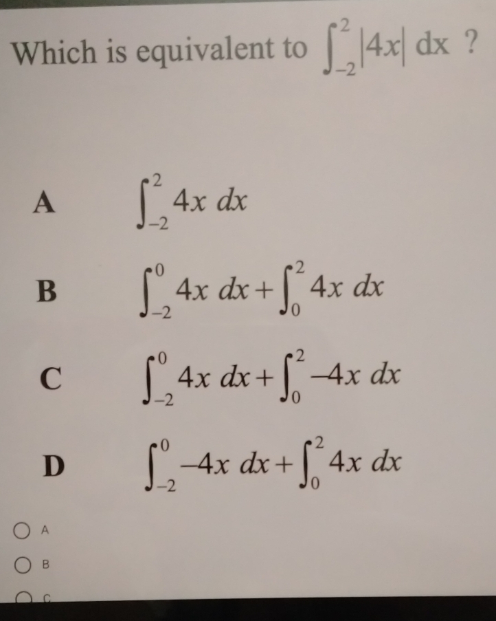 Which is equivalent to ∈t _(-2)^2|4x|dx ?
A
∈t _(-2)^24xdx
B
∈t _(-2)^04xdx+∈t _0^24xdx
C
∈t _(-2)^04xdx+∈t _0^2-4xdx
D
∈t _(-2)^0-4xdx+∈t _0^24xdx
A
B
C