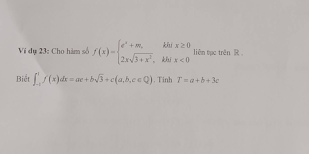 Ví dụ 23: Cho hàm số f(x)=beginarrayl e^x+m,khix≥ 0 2xsqrt(3+x^2),khix<0endarray. liên tục trên R.
Biết ∈t _(-1)^1f(x)dx=ae+bsqrt(3)+c(a,b,c∈ Q). Tính T=a+b+3c