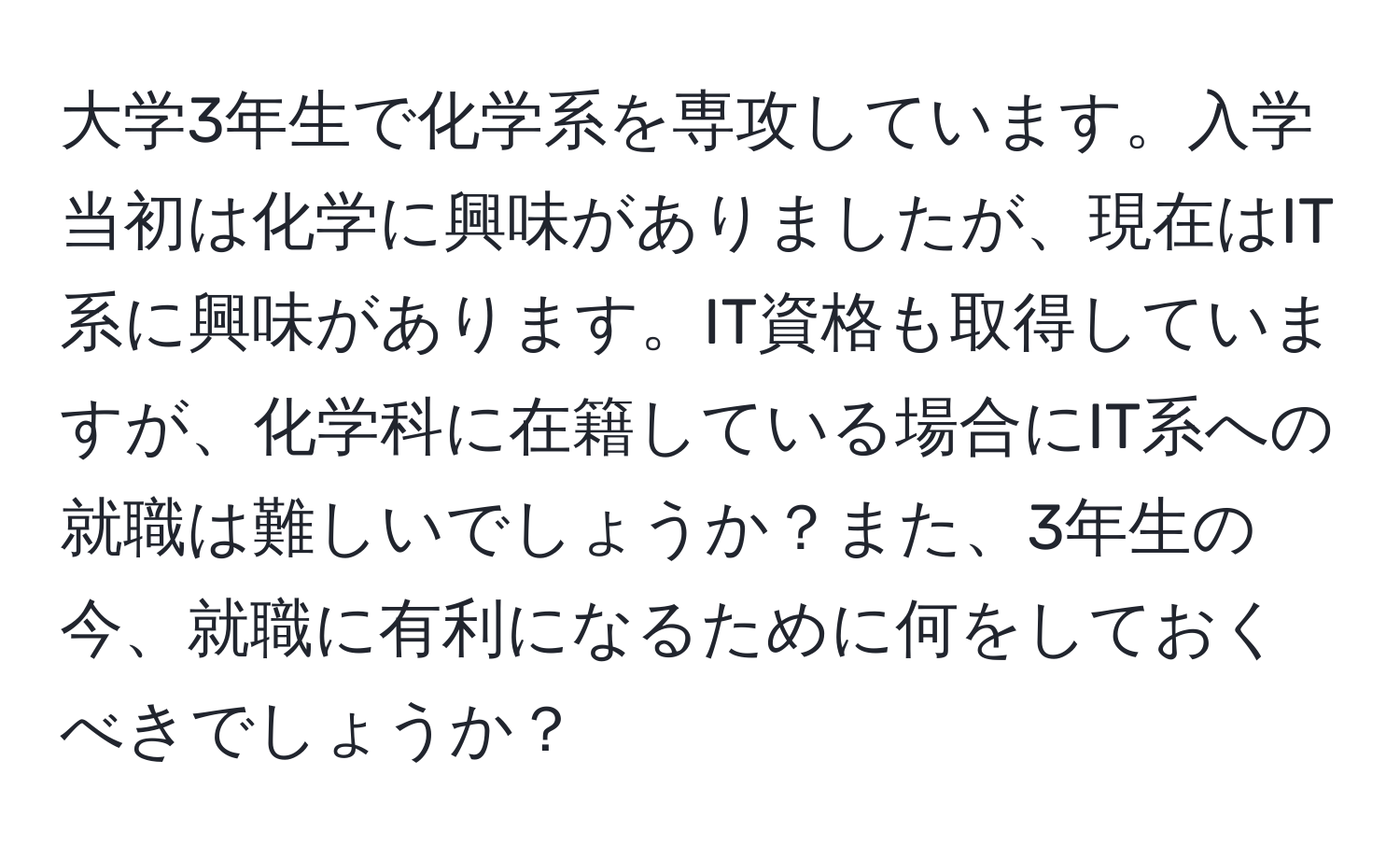 大学3年生で化学系を専攻しています。入学当初は化学に興味がありましたが、現在はIT系に興味があります。IT資格も取得していますが、化学科に在籍している場合にIT系への就職は難しいでしょうか？また、3年生の今、就職に有利になるために何をしておくべきでしょうか？