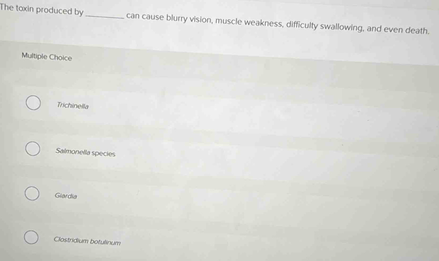 The toxin produced by_ can cause blurry vision, muscle weakness, difficulty swallowing, and even death.
Multiple Choice
Trichinella
Salmonella species
Giardia
Clostridium botulinum