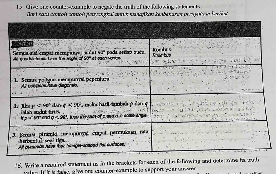 Give one counter-example to negate the truth of the following statements.
Beri satu contoh contoh penyangkul untuk menafikan kenbenaran pernyataan berikut.
16. Write a required statement as in the brackets for each of the following and determine its truth
value. If it is false, give one counter-example to support your answer.