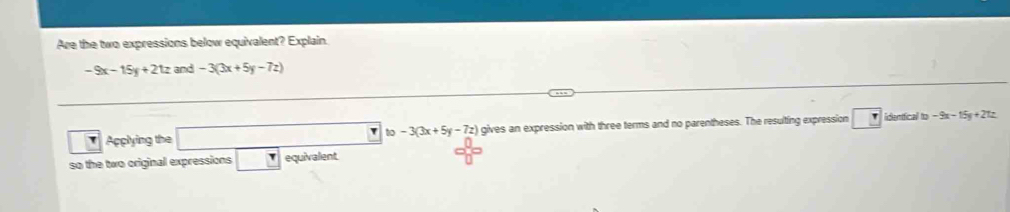 Are the two expressions below equivalent? Explain.
-9x-15y+21z and -3(3x+5y-7z)
Applying the □ b -3(3x+5y-7z) gives an expression with three terms and no parentheses. The resulting expression identficall to -9x-15y+21z
so the two original expressions equivalent