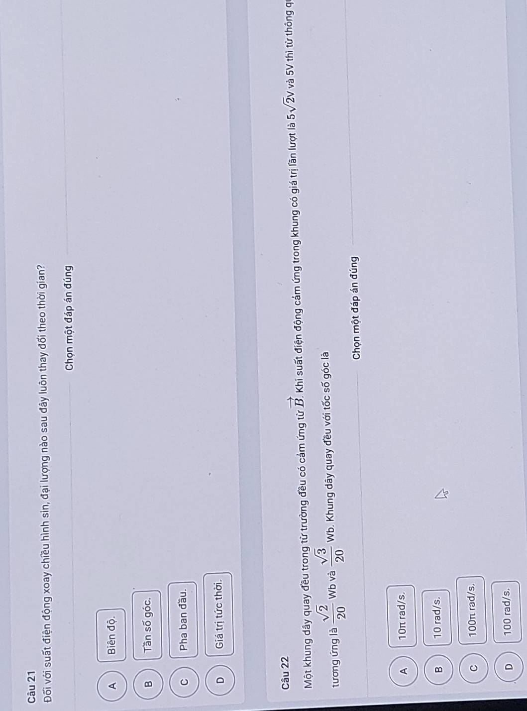 Đối với suất điện động xoay chiều hình sin, đại lượng nào sau đây luôn thay đổi theo thời gian?
Chọn một đáp án đúng
A Biên độ.
B Tần số góc.
C Pha ban đầu.
D Giá trị tức thời.
Câu 22
Một khung dây quay đều trong từ trường đều có cảm ứng từ vector B. Khi suất điện động cảm ứng trong khung có giá trị lần lượt là 5sqrt(2)v và 5V thì từ thông q
tương ứng là  sqrt(2)/20  Wb và  sqrt(3)/20  Wb. Khung dây quay đều với tốc số góc là
Chọn một đáp án đúng
A 10π rad/s.
B 10 rad/s.
C 100π rad/s.
D 100 rad/s.