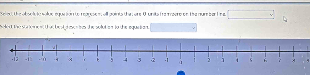 Select the absolute value equation to represent all points that are 0 units from zero on the number line. 
Select the statement that best describes the solution to the equation.
9