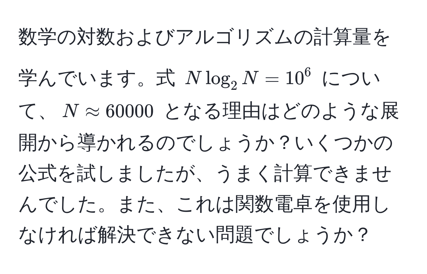 数学の対数およびアルゴリズムの計算量を学んでいます。式 $N log_2 N = 10^6$ について、$N approx 60000$ となる理由はどのような展開から導かれるのでしょうか？いくつかの公式を試しましたが、うまく計算できませんでした。また、これは関数電卓を使用しなければ解決できない問題でしょうか？