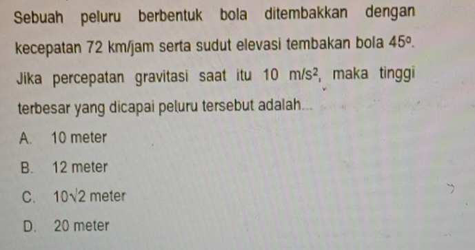 Sebuah peluru berbentuk bola ditembakkan dengan
kecepatan 72 km/jam serta sudut elevasi tembakan bola 45°. 
Jika percepatan gravitasi saat itu 10m/s^2 , maka tinggi
terbesar yang dicapai peluru tersebut adalah.
A. 10 meter
B. 12 meter
C. 10sqrt(2) meter
D. 20 meter