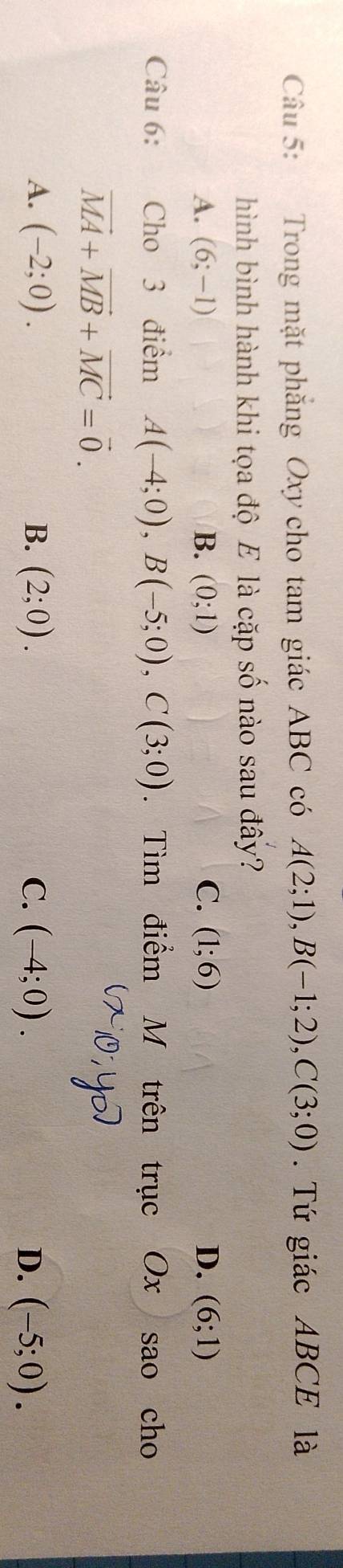 Trong mặt phăng Oxy cho tam giác ABC có A(2;1), B(-1;2), C(3;0). Tứ giác ABCE là
hình bình hành khi tọa độ E là cặp số nào sau đây?
A. (6;-1) B. (0;1) C. (1;6) D. (6;1)
Câu 6: Cho 3 điểm A(-4;0), B(-5;0), C(3;0). Tìm điểm M trên trục Ox sao cho
vector MA+vector MB+vector MC=vector 0.
A. (-2;0). B. (2;0). C. (-4;0). D. (-5;0).