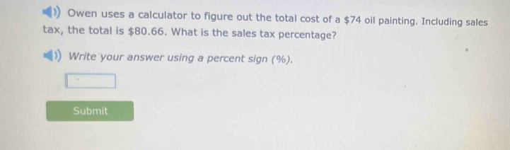 Owen uses a calculator to figure out the total cost of a $74 oil painting. Including sales 
tax, the total is $80.66. What is the sales tax percentage? 
Write your answer using a percent sign (%). 
Submit