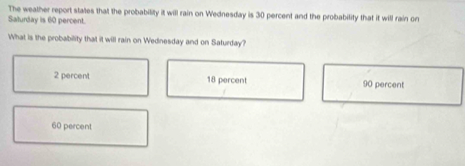 The weather report states that the probability it will rain on Wednesday is 30 percent and the probability that it will rain on
Saturday is 60 percent.
What is the probability that it will rain on Wednesday and on Saturday?
2 percent 18 percent 90 percent
60 percent