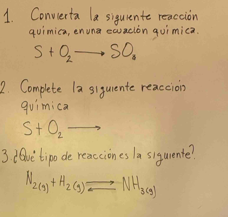 Convierta la siquiento reacaion 
quimica, enuna equacion quimica.
S+O_2to SO_3
2. Complete la siquente reaccion 
quimica
S+O_2to
3 dave tipo de reacciones a sigurente?
N_2(g)+H_2(g)leftharpoons NH_3(g)