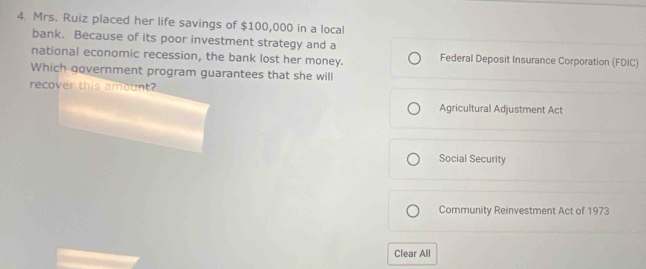 Mrs. Ruiz placed her life savings of $100,000 in a local
bank. Because of its poor investment strategy and a
national economic recession, the bank lost her money. Federal Deposit Insurance Corporation (FDIC)
Which government program guarantees that she will
recover this amount?
Agricultural Adjustment Act
Social Security
Community Reinvestment Act of 1973
Clear All