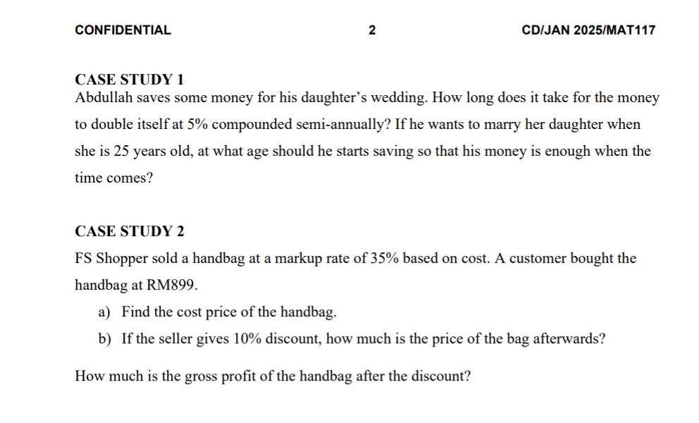 CONFIDENTIAL 2 CD/JAN 2025/MAT117 
CASE STUDY 1 
Abdullah saves some money for his daughter’s wedding. How long does it take for the money 
to double itself at 5% compounded semi-annually? If he wants to marry her daughter when 
she is 25 years old, at what age should he starts saving so that his money is enough when the 
time comes? 
CASE STUDY 2 
FS Shopper sold a handbag at a markup rate of 35% based on cost. A customer bought the 
handbag at RM899. 
a) Find the cost price of the handbag. 
b) If the seller gives 10% discount, how much is the price of the bag afterwards? 
How much is the gross profit of the handbag after the discount?